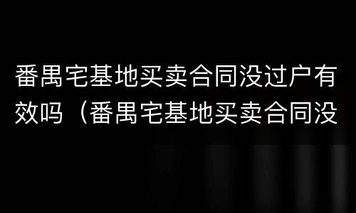 番禺宅基地买卖合同没过户有效吗（番禺宅基地买卖合同没过户有效吗多少年）
