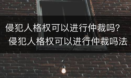 侵犯人格权可以进行仲裁吗？ 侵犯人格权可以进行仲裁吗法院