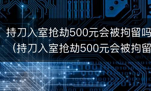 持刀入室抢劫500元会被拘留吗（持刀入室抢劫500元会被拘留吗知乎）
