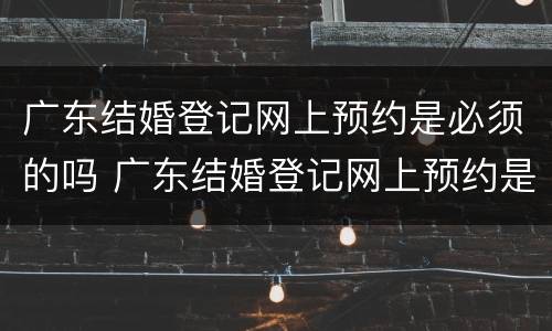 广东结婚登记网上预约是必须的吗 广东结婚登记网上预约是必须的吗