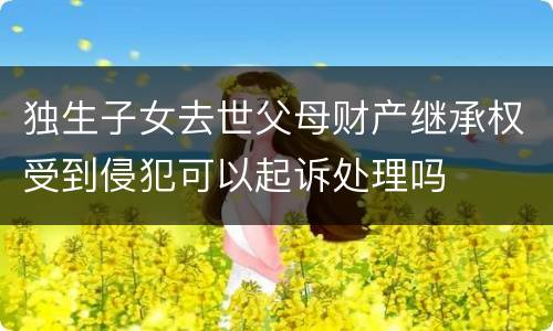 独生子女去世父母财产继承权受到侵犯可以起诉处理吗