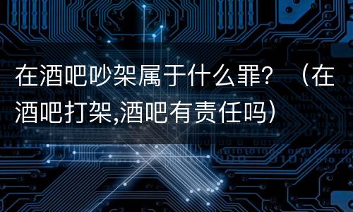 在酒吧吵架属于什么罪？（在酒吧打架,酒吧有责任吗）