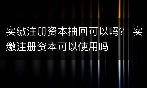 实缴注册资本抽回可以吗？ 实缴注册资本可以使用吗