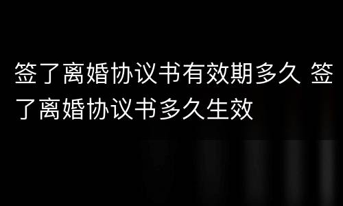 签了离婚协议书有效期多久 签了离婚协议书多久生效