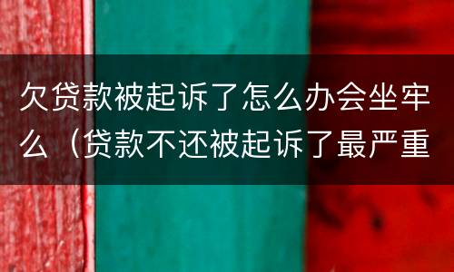 欠贷款被起诉了怎么办会坐牢么（贷款不还被起诉了最严重什么后果,恶意欠款能坐牢吗?）