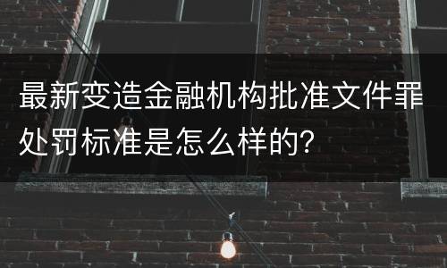 最新变造金融机构批准文件罪处罚标准是怎么样的？