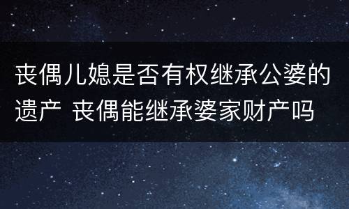 丧偶儿媳是否有权继承公婆的遗产 丧偶能继承婆家财产吗