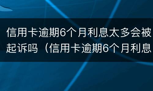 信用卡逾期6个月利息太多会被起诉吗（信用卡逾期6个月利息太多会被起诉吗知乎）