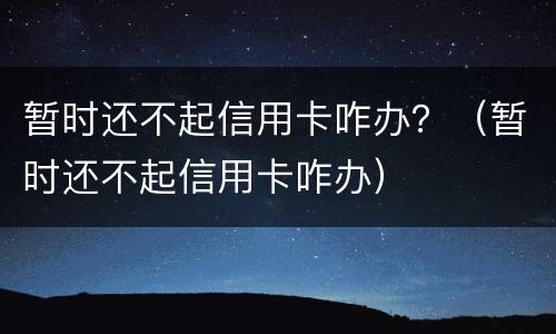 暂时还不起信用卡咋办？（暂时还不起信用卡咋办）