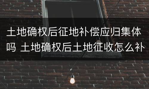 土地确权后征地补偿应归集体吗 土地确权后土地征收怎么补偿