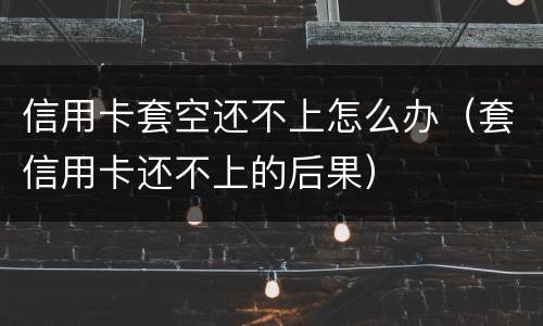 信用卡套空还不上怎么办（套信用卡还不上的后果）