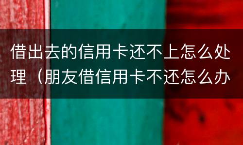 借出去的信用卡还不上怎么处理（朋友借信用卡不还怎么办 如何处理）