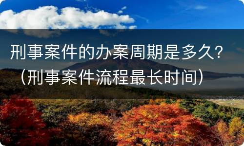 刑事案件的办案周期是多久？（刑事案件流程最长时间）