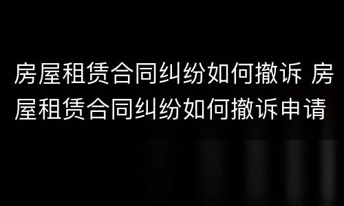 房屋租赁合同纠纷如何撤诉 房屋租赁合同纠纷如何撤诉申请