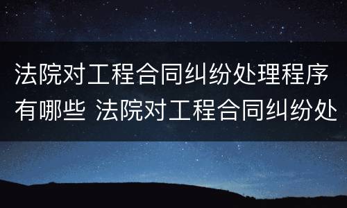 法院对工程合同纠纷处理程序有哪些 法院对工程合同纠纷处理程序有哪些规定