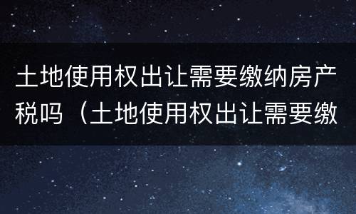 土地使用权出让需要缴纳房产税吗（土地使用权出让需要缴纳房产税吗怎么交）