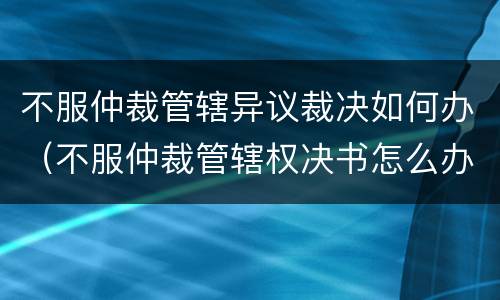 不服仲裁管辖异议裁决如何办（不服仲裁管辖权决书怎么办）