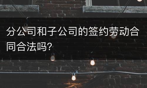 分公司和子公司的签约劳动合同合法吗？