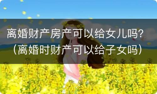 离婚财产房产可以给女儿吗？（离婚时财产可以给子女吗）