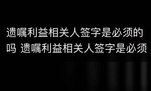 遗嘱利益相关人签字是必须的吗 遗嘱利益相关人签字是必须的吗为什么