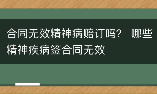 合同无效精神病赔订吗？ 哪些精神疾病签合同无效