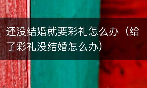还没结婚就要彩礼怎么办（给了彩礼没结婚怎么办）