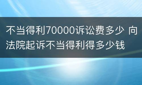 不当得利70000诉讼费多少 向法院起诉不当得利得多少钱