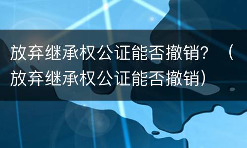 放弃继承权公证能否撤销？（放弃继承权公证能否撤销）
