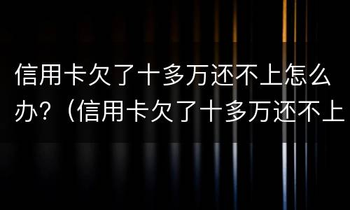 信用卡欠了十多万还不上怎么办?（信用卡欠了十多万还不上怎么办呀）