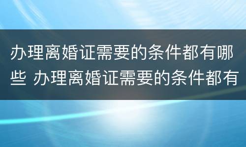 办理离婚证需要的条件都有哪些 办理离婚证需要的条件都有哪些证件