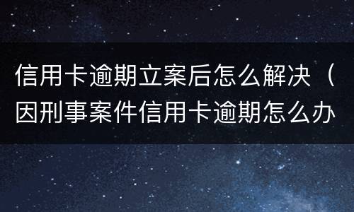 信用卡逾期立案后怎么解决（因刑事案件信用卡逾期怎么办）