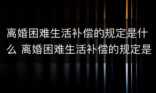 离婚困难生活补偿的规定是什么 离婚困难生活补偿的规定是什么样的