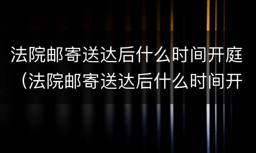 法院邮寄送达后什么时间开庭（法院邮寄送达后什么时间开庭呢）