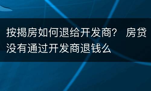按揭房如何退给开发商？ 房贷没有通过开发商退钱么