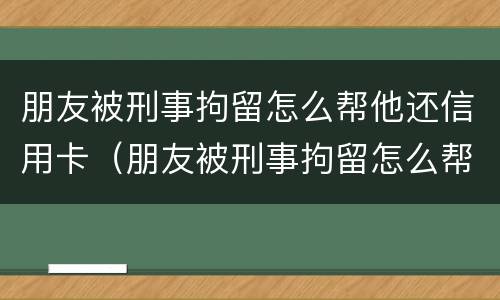 朋友被刑事拘留怎么帮他还信用卡（朋友被刑事拘留怎么帮他还信用卡的钱）