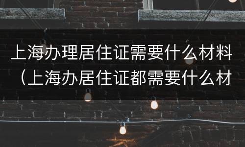 上海办理居住证需要什么材料（上海办居住证都需要什么材料）