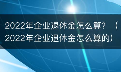 2022年企业退休金怎么算？（2022年企业退休金怎么算的）