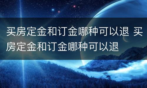 买房定金和订金哪种可以退 买房定金和订金哪种可以退