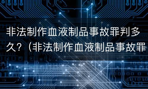 非法制作血液制品事故罪判多久?（非法制作血液制品事故罪判多久以上）
