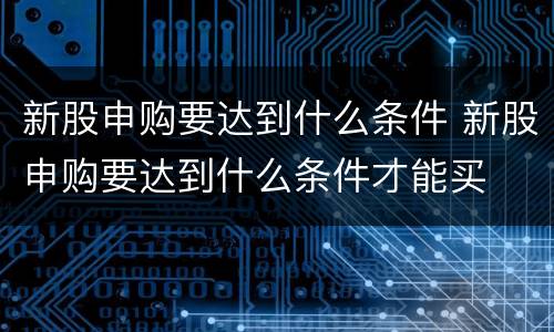 新股申购要达到什么条件 新股申购要达到什么条件才能买