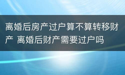 离婚后房产过户算不算转移财产 离婚后财产需要过户吗
