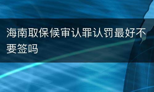 海南取保候审认罪认罚最好不要签吗