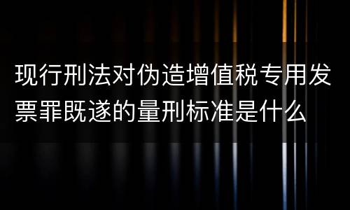 现行刑法对伪造增值税专用发票罪既遂的量刑标准是什么