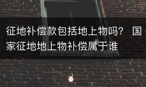 征地补偿款包括地上物吗？ 国家征地地上物补偿属于谁