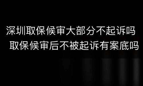 深圳取保候审大部分不起诉吗 取保候审后不被起诉有案底吗