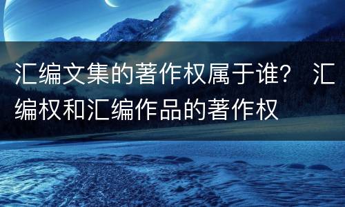 汇编文集的著作权属于谁？ 汇编权和汇编作品的著作权