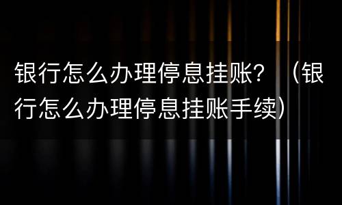 银行怎么办理停息挂账？（银行怎么办理停息挂账手续）