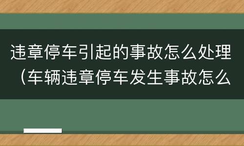 违章停车引起的事故怎么处理（车辆违章停车发生事故怎么处理）