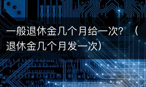 一般退休金几个月给一次？（退休金几个月发一次）
