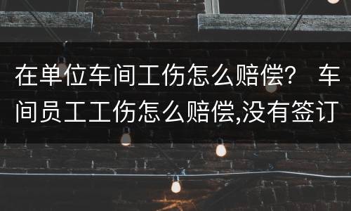 在单位车间工伤怎么赔偿？ 车间员工工伤怎么赔偿,没有签订合同